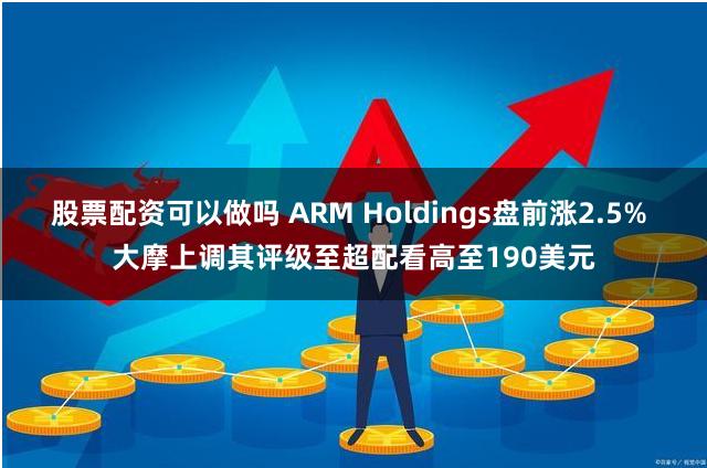 股票配资可以做吗 ARM Holdings盘前涨2.5% 大摩上调其评级至超配看高至190美元