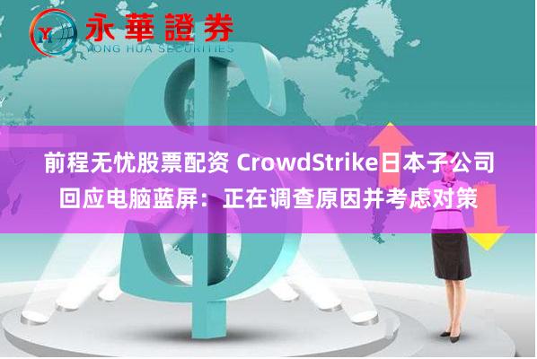 前程无忧股票配资 CrowdStrike日本子公司回应电脑蓝屏：正在调查原因并考虑对策