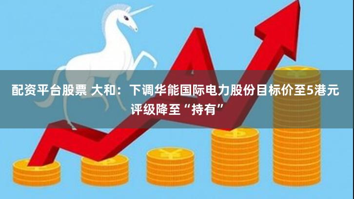 配资平台股票 大和：下调华能国际电力股份目标价至5港元 评级降至“持有”