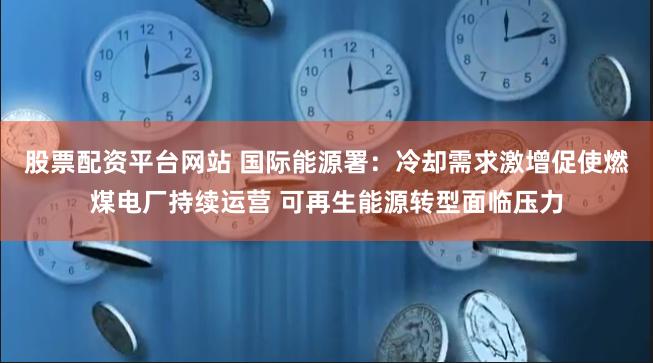 股票配资平台网站 国际能源署：冷却需求激增促使燃煤电厂持续运营 可再生能源转型面临压力