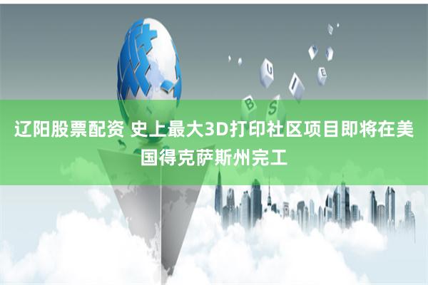 辽阳股票配资 史上最大3D打印社区项目即将在美国得克萨斯州完工