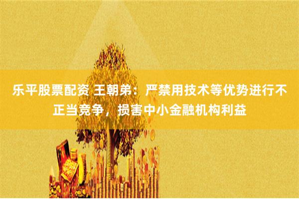 乐平股票配资 王朝弟：严禁用技术等优势进行不正当竞争，损害中小金融机构利益