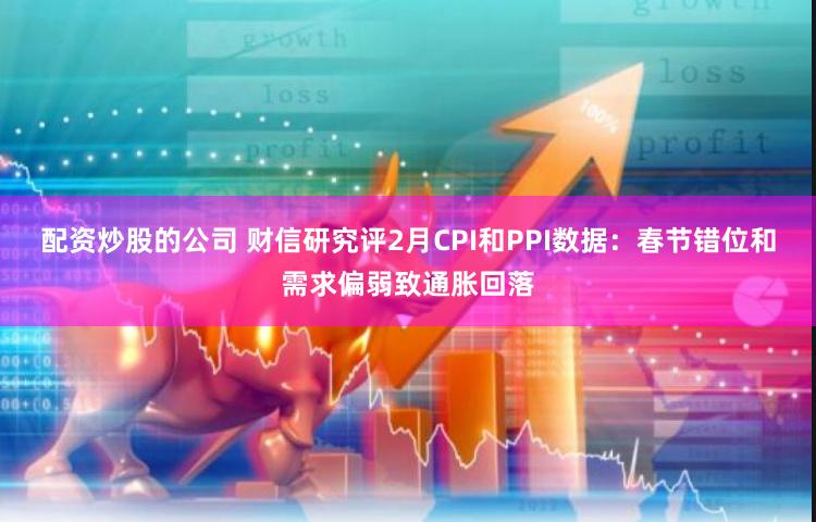 配资炒股的公司 财信研究评2月CPI和PPI数据：春节错位和需求偏弱致通胀回落