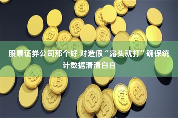 股票证券公司那个好 对造假“露头就打”确保统计数据清清白白