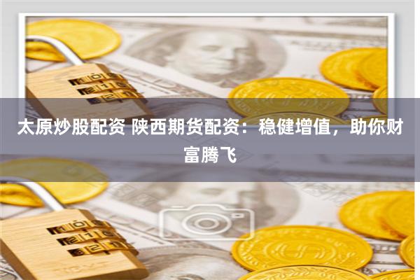 太原炒股配资 陕西期货配资：稳健增值，助你财富腾飞