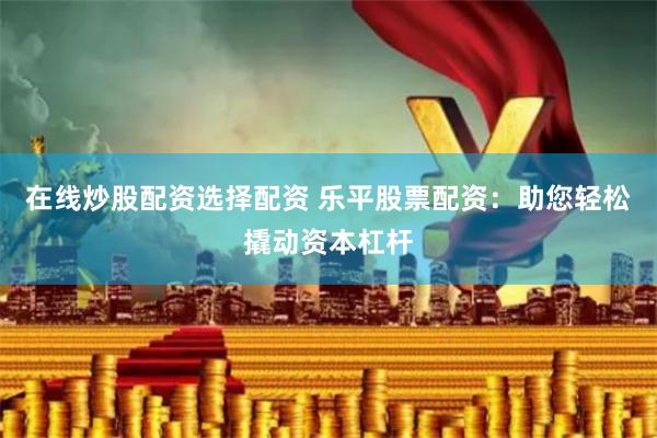 在线炒股配资选择配资 乐平股票配资：助您轻松撬动资本杠杆