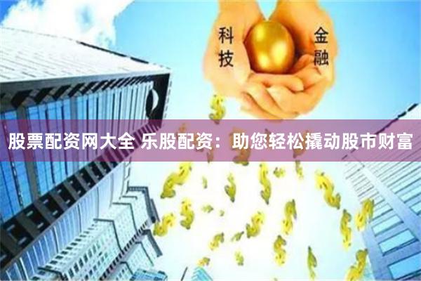 股票配资网大全 乐股配资：助您轻松撬动股市财富
