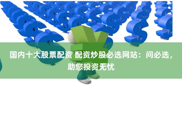 国内十大股票配资 配资炒股必选网站：问必选，助您投资无忧