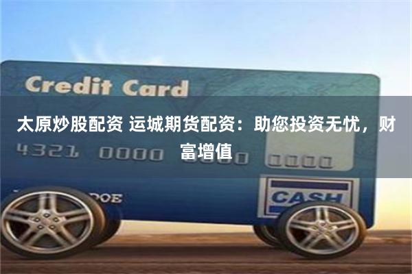 太原炒股配资 运城期货配资：助您投资无忧，财富增值