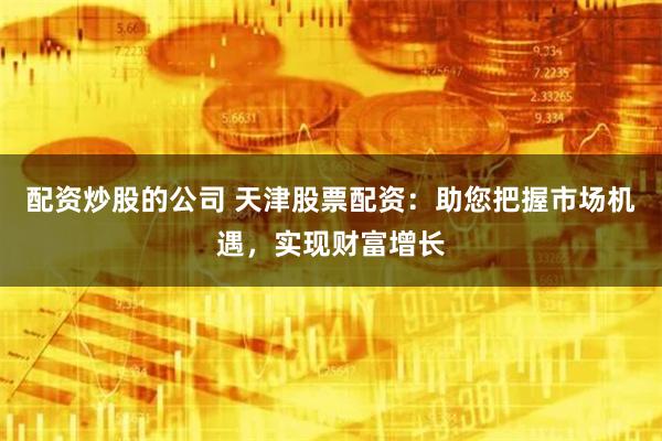 配资炒股的公司 天津股票配资：助您把握市场机遇，实现财富增长