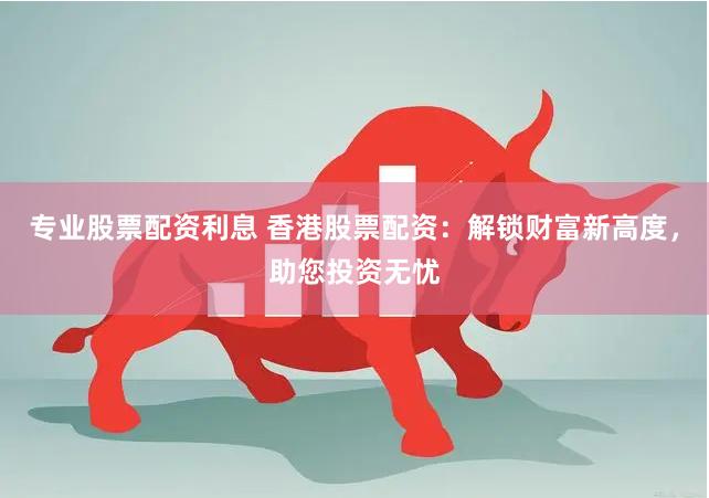 专业股票配资利息 香港股票配资：解锁财富新高度，助您投资无忧