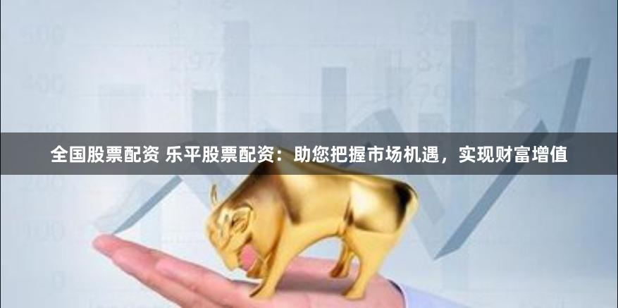 全国股票配资 乐平股票配资：助您把握市场机遇，实现财富增值