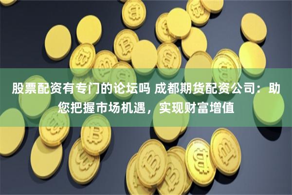 股票配资有专门的论坛吗 成都期货配资公司：助您把握市场机遇，实现财富增值
