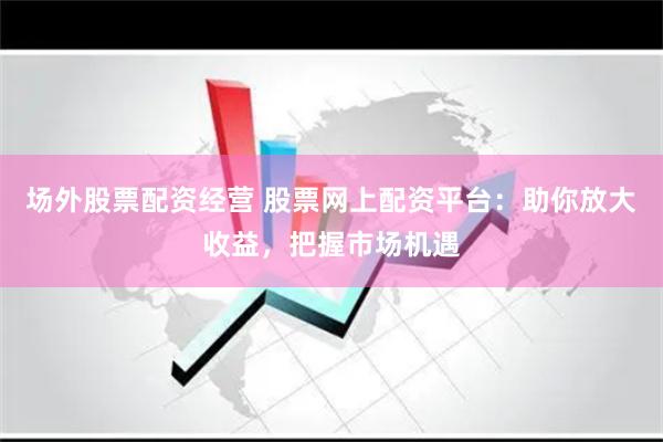 场外股票配资经营 股票网上配资平台：助你放大收益，把握市场机遇