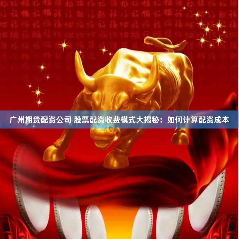 广州期货配资公司 股票配资收费模式大揭秘：如何计算配资成本