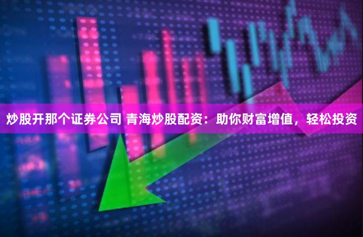 炒股开那个证券公司 青海炒股配资：助你财富增值，轻松投资