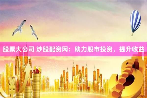 股票大公司 炒股配资网：助力股市投资，提升收益