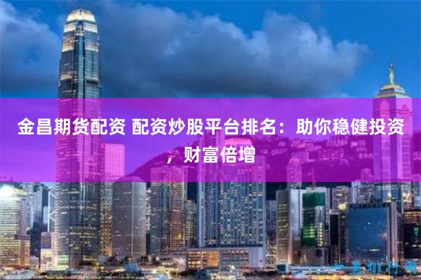 金昌期货配资 配资炒股平台排名：助你稳健投资，财富倍增