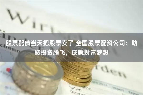 股票配债当天把股票卖了 全国股票配资公司:助您投资腾飞,成就财富梦想