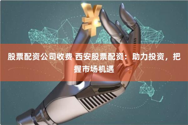 股票配资公司收费 西安股票配资：助力投资，把握市场机遇